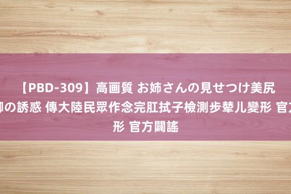 【PBD-309】高画質 お姉さんの見せつけ美尻＆美脚の誘惑 傳大陸民眾作念完肛拭子檢測步辇儿變形 官方闢謠