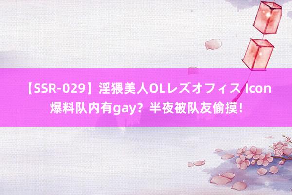 【SSR-029】淫猥美人OLレズオフィス Icon爆料队内有gay？半夜被队友偷摸！