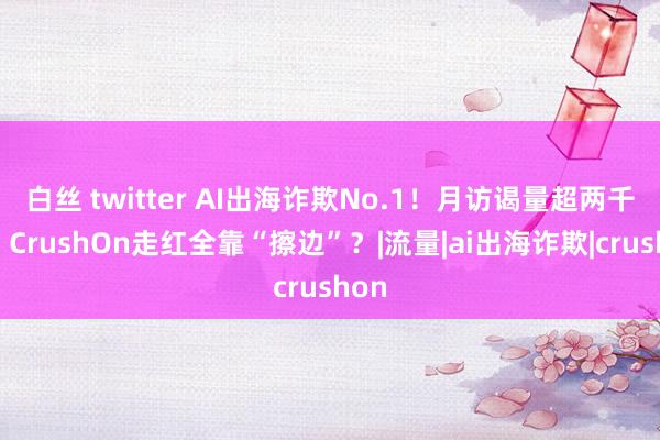 白丝 twitter AI出海诈欺No.1！月访谒量超两千万，CrushOn走红全靠“擦边”？|流量|ai出海诈欺|crushon