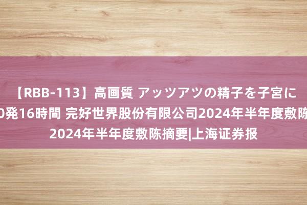 【RBB-113】高画質 アッツアツの精子を子宮に孕ませ中出し120発16時間 完好世界股份有限公司2024年半年度敷陈摘要|上海证券报