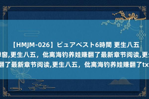 【HMJM-026】ピュアベスト6時間 更生八五，仳离海钓养娃赚翻了无弹窗，更生八五，仳离海钓养娃赚翻了最新章节阅读，更生八五，仳离海钓养娃赚翻了txt全集