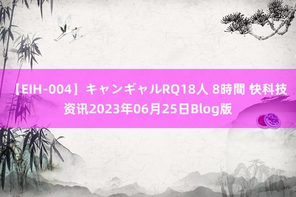 【EIH-004】キャンギャルRQ18人 8時間 快科技资讯2023年06月25日Blog版