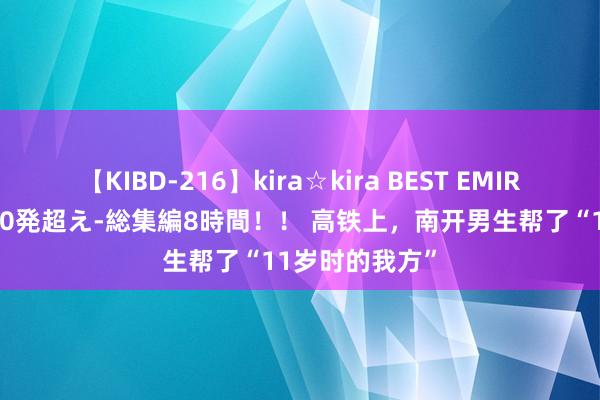 【KIBD-216】kira☆kira BEST EMIRI-中出し性交20発超え-総集編8時間！！ 高铁上，南开男生帮了“11岁时的我方”