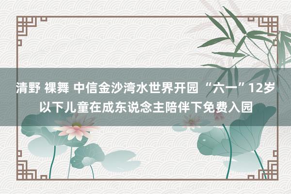 清野 裸舞 中信金沙湾水世界开园 “六一”12岁以下儿童在成东说念主陪伴下免费入园