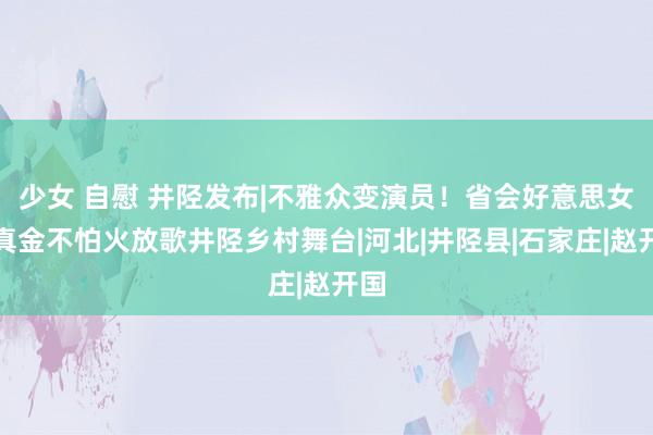 少女 自慰 井陉发布|不雅众变演员！省会好意思女磨真金不怕火放歌井陉乡村舞台|河北|井陉县|石家庄|赵开国