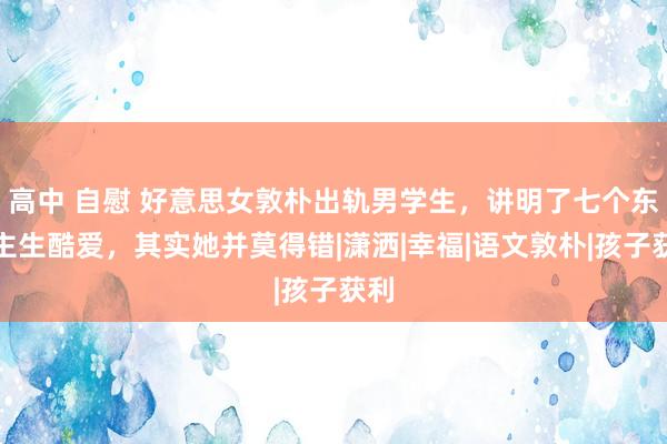 高中 自慰 好意思女敦朴出轨男学生，讲明了七个东谈主生酷爱，其实她并莫得错|潇洒|幸福|语文敦朴|孩子获利