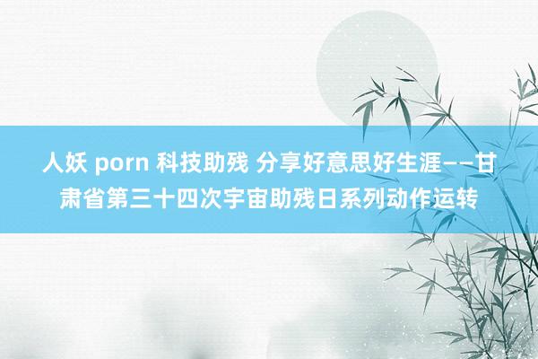 人妖 porn 科技助残 分享好意思好生涯——甘肃省第三十四次宇宙助残日系列动作运转