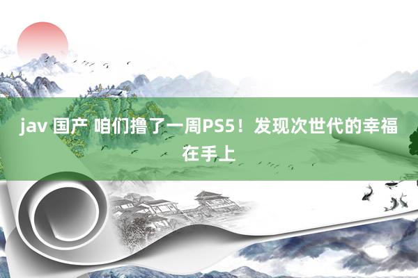 jav 国产 咱们撸了一周PS5！发现次世代的幸福在手上