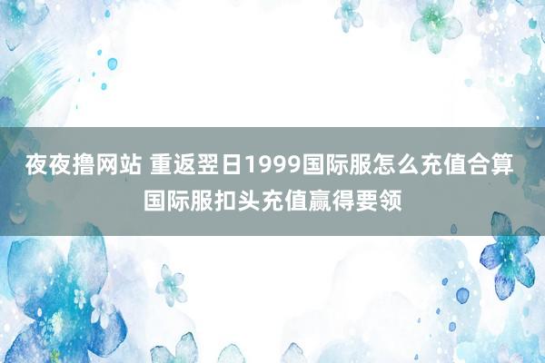 夜夜撸网站 重返翌日1999国际服怎么充值合算 国际服扣头充值赢得要领