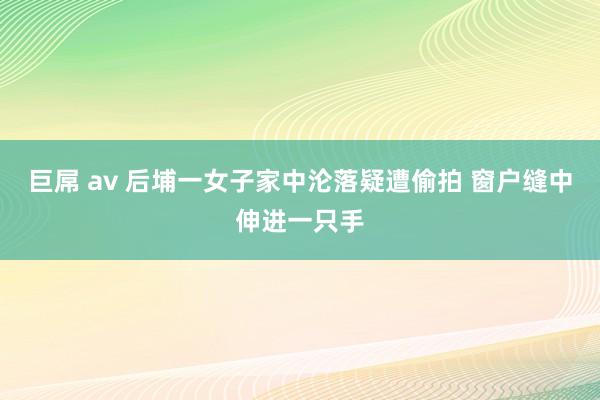 巨屌 av 后埔一女子家中沦落疑遭偷拍 窗户缝中伸进一只手