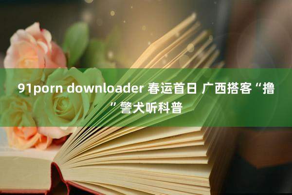 91porn downloader 春运首日 广西搭客“撸”警犬听科普