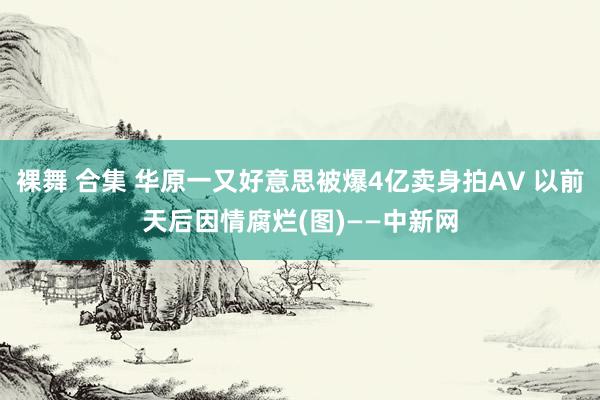 裸舞 合集 华原一又好意思被爆4亿卖身拍AV 以前天后因情腐烂(图)——中新网