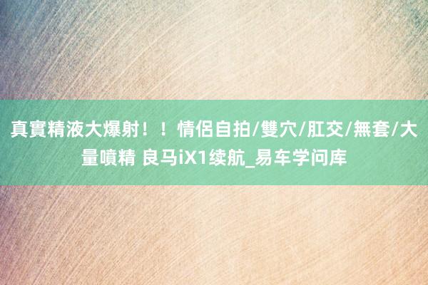 真實精液大爆射！！情侶自拍/雙穴/肛交/無套/大量噴精 良马iX1续航_易车学问库