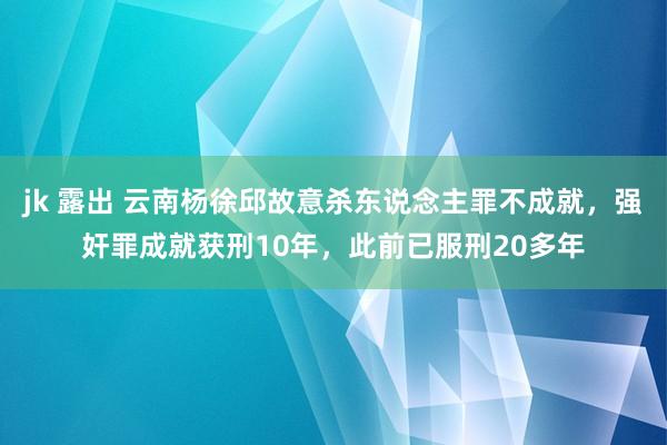 jk 露出 云南杨徐邱故意杀东说念主罪不成就，强奸罪成就获刑10年，此前已服刑20多年