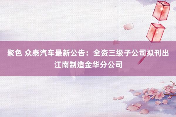 聚色 众泰汽车最新公告：全资三级子公司拟刊出江南制造金华分公司