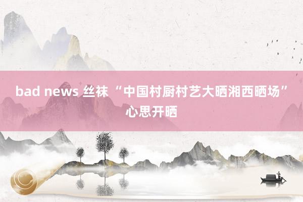 bad news 丝袜 “中国村厨村艺大晒湘西晒场”心思开晒