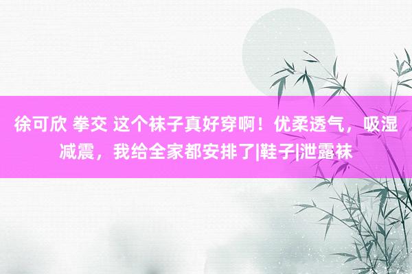 徐可欣 拳交 这个袜子真好穿啊！优柔透气，吸湿减震，我给全家都安排了|鞋子|泄露袜