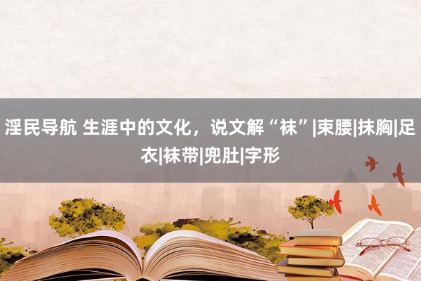 淫民导航 生涯中的文化，说文解“袜”|束腰|抹胸|足衣|袜带|兜肚|字形