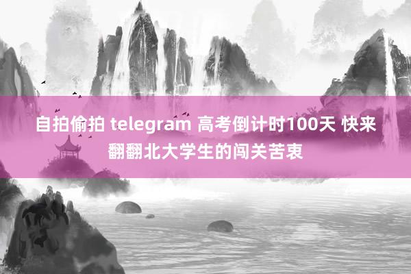 自拍偷拍 telegram 高考倒计时100天 快来翻翻北大学生的闯关苦衷