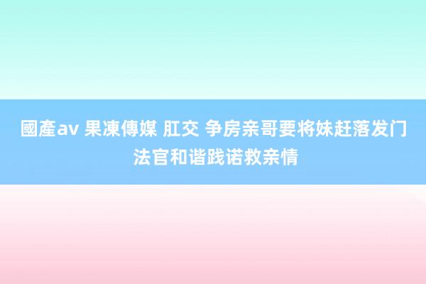 國產av 果凍傳媒 肛交 争房亲哥要将妹赶落发门 法官和谐践诺救亲情