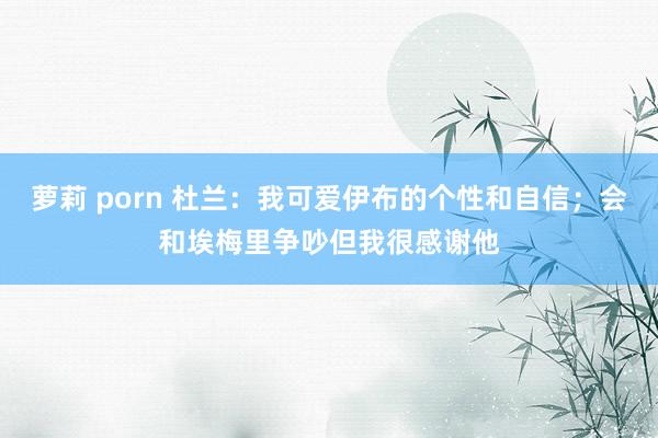 萝莉 porn 杜兰：我可爱伊布的个性和自信；会和埃梅里争吵但我很感谢他