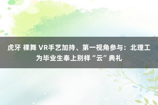 虎牙 裸舞 VR手艺加持、第一视角参与：北理工为毕业生奉上别样“云”典礼