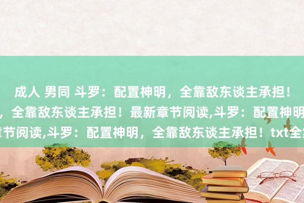 成人 男同 斗罗：配置神明，全靠敌东谈主承担！无弹窗，斗罗：配置神明，全靠敌东谈主承担！最新章节阅读，斗罗：配置神明，全靠敌东谈主承担！txt全集