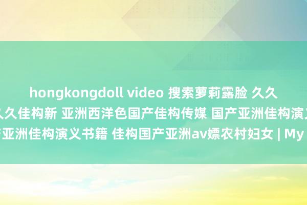 hongkongdoll video 搜索萝莉露脸 久久国产佳构卡三av 国产佳构久久久久佳构新 亚洲西洋色国产佳构传媒 国产亚洲佳构演义书籍 佳构国产亚洲av嫖农村妇女 | My XXX Hot Girl