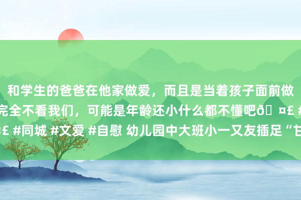 和学生的爸爸在他家做爱，而且是当着孩子面前做爱，太刺激了，孩子完全不看我们，可能是年龄还小什么都不懂吧🤣 #同城 #文爱 #自慰 幼儿园中大班小一又友插足“甘愿农场乐摘季”步履
