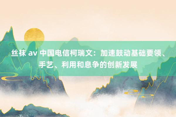 丝袜 av 中国电信柯瑞文：加速鼓动基础要领、手艺、利用和息争的创新发展